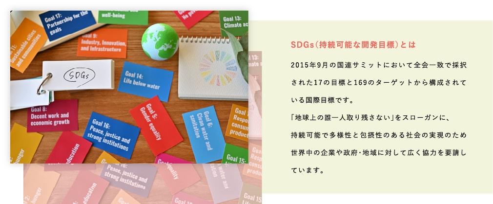 SDGs（持続可能な開発目標）とは-2015年9月の国連サミットにおいて全会一致で採択された17の目標と169のターゲットから構成されている国際目標です。「地球上の誰一人取り残さない」をスローガンに、持続可能で多様性と包摂性のある社会の実現のため世界中の企業や政府・地域に対して広く協力を要請しています。
